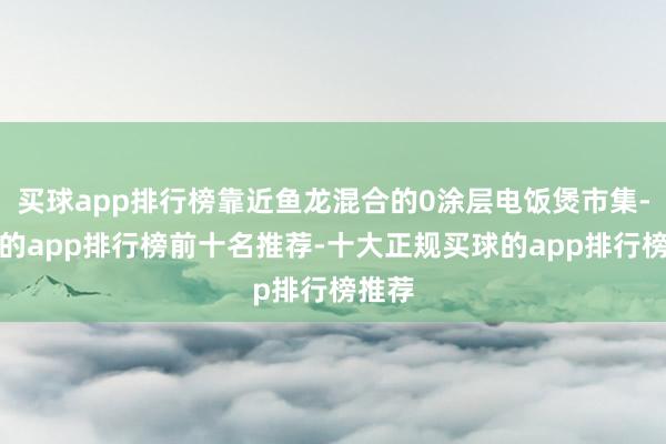 买球app排行榜靠近鱼龙混合的0涂层电饭煲市集-买球的app排行榜前十名推荐-十大正规买球的app排行榜推荐