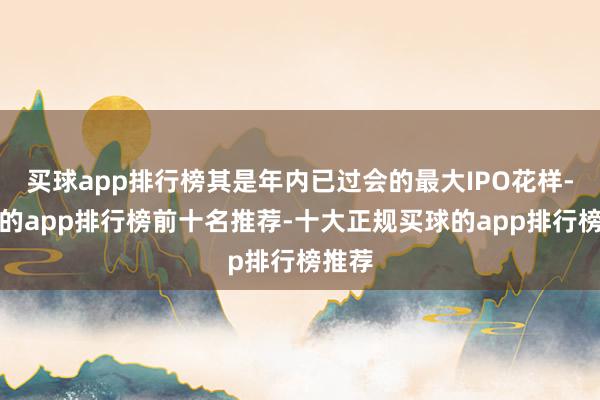 买球app排行榜其是年内已过会的最大IPO花样-买球的app排行榜前十名推荐-十大正规买球的app排行榜推荐
