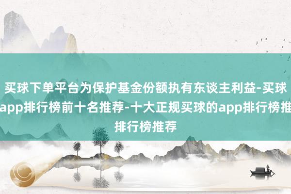 买球下单平台为保护基金份额执有东谈主利益-买球的app排行榜前十名推荐-十大正规买球的app排行榜推荐