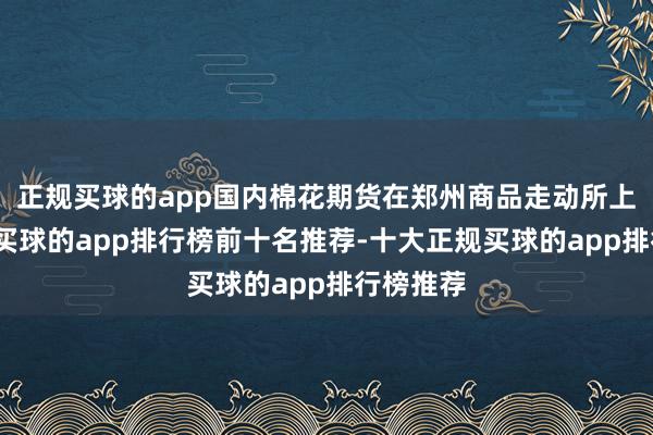 正规买球的app国内棉花期货在郑州商品走动所上市走动-买球的app排行榜前十名推荐-十大正规买球的app排行榜推荐