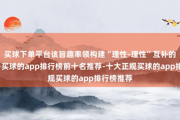 买球下单平台该旨趣率领构建“理性-理性”互补的决策模子-买球的app排行榜前十名推荐-十大正规买球的app排行榜推荐