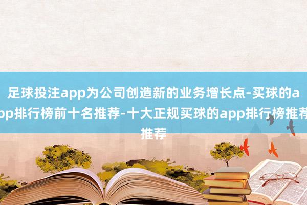 足球投注app为公司创造新的业务增长点-买球的app排行榜前十名推荐-十大正规买球的app排行榜推荐