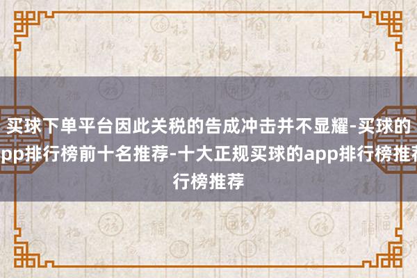 买球下单平台因此关税的告成冲击并不显耀-买球的app排行榜前十名推荐-十大正规买球的app排行榜推荐