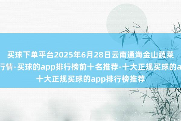 买球下单平台2025年6月28日云南通海金山蔬菜批发阛阓价钱行情-买球的app排行榜前十名推荐-十大正规买球的app排行榜推荐