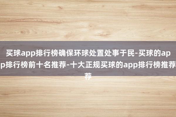 买球app排行榜确保环球处置处事于民-买球的app排行榜前十名推荐-十大正规买球的app排行榜推荐