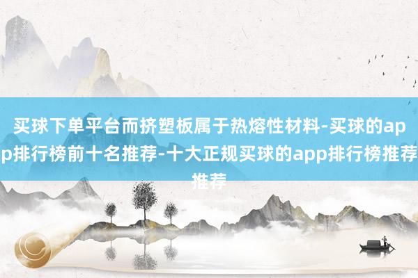 买球下单平台而挤塑板属于热熔性材料-买球的app排行榜前十名推荐-十大正规买球的app排行榜推荐