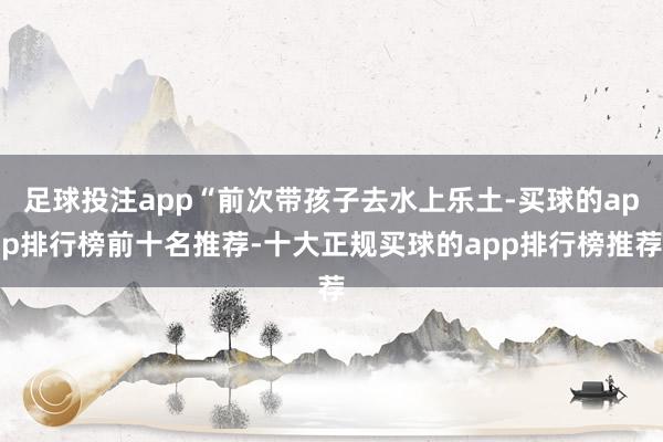 足球投注app“前次带孩子去水上乐土-买球的app排行榜前十名推荐-十大正规买球的app排行榜推荐