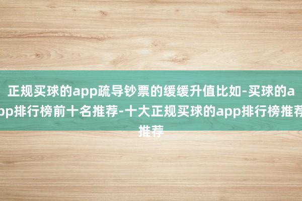 正规买球的app疏导钞票的缓缓升值比如-买球的app排行榜前十名推荐-十大正规买球的app排行榜推荐