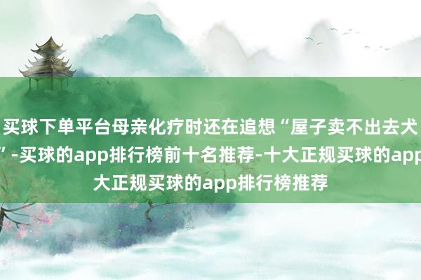 买球下单平台母亲化疗时还在追想“屋子卖不出去犬子没地点住”-买球的app排行榜前十名推荐-十大正规买球的app排行榜推荐