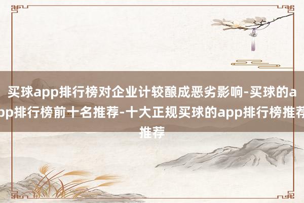 买球app排行榜对企业计较酿成恶劣影响-买球的app排行榜前十名推荐-十大正规买球的app排行榜推荐