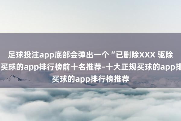 足球投注app底部会弹出一个“已删除XXX 驱除”的辅导-买球的app排行榜前十名推荐-十大正规买球的app排行榜推荐