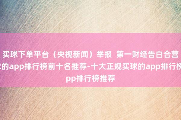买球下单平台（央视新闻）举报  第一财经告白合营-买球的app排行榜前十名推荐-十大正规买球的app排行榜推荐