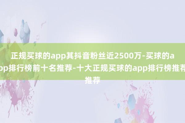 正规买球的app其抖音粉丝近2500万-买球的app排行榜前十名推荐-十大正规买球的app排行榜推荐