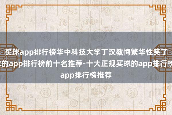 买球app排行榜华中科技大学丁汉教悔繁华性笑了-买球的app排行榜前十名推荐-十大正规买球的app排行榜推荐