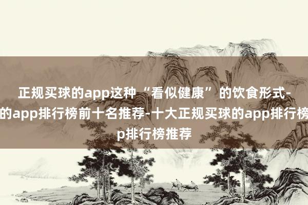正规买球的app这种 “看似健康” 的饮食形式-买球的app排行榜前十名推荐-十大正规买球的app排行榜推荐