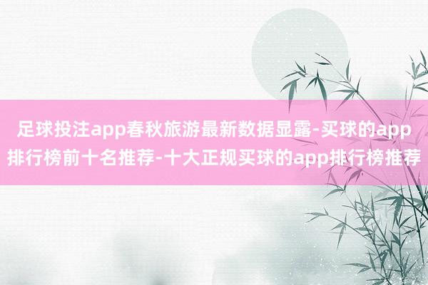 足球投注app春秋旅游最新数据显露-买球的app排行榜前十名推荐-十大正规买球的app排行榜推荐