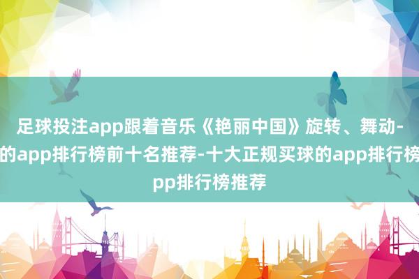 足球投注app跟着音乐《艳丽中国》旋转、舞动-买球的app排行榜前十名推荐-十大正规买球的app排行榜推荐