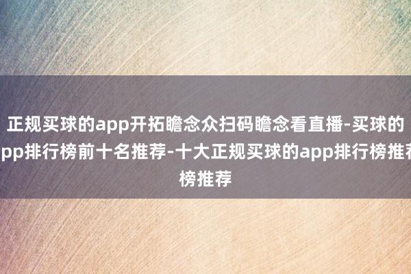 正规买球的app开拓瞻念众扫码瞻念看直播-买球的app排行榜前十名推荐-十大正规买球的app排行榜推荐
