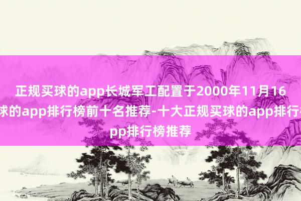 正规买球的app长城军工配置于2000年11月16日-买球的app排行榜前十名推荐-十大正规买球的app排行榜推荐