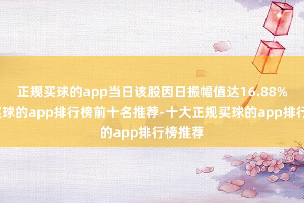 正规买球的app当日该股因日振幅值达16.88%上榜-买球的app排行榜前十名推荐-十大正规买球的app排行榜推荐