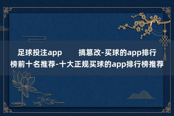 足球投注app        搞篡改-买球的app排行榜前十名推荐-十大正规买球的app排行榜推荐