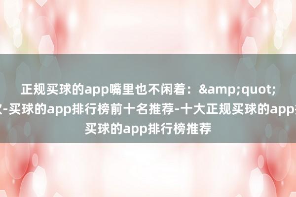 正规买球的app嘴里也不闲着：&quot;不是跟您吹-买球的app排行榜前十名推荐-十大正规买球的app排行榜推荐