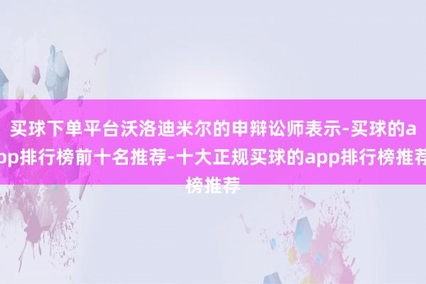 买球下单平台沃洛迪米尔的申辩讼师表示-买球的app排行榜前十名推荐-十大正规买球的app排行榜推荐