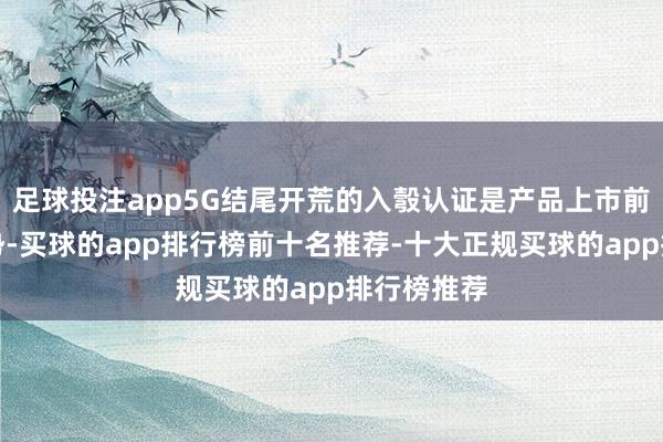 足球投注app5G结尾开荒的入彀认证是产品上市前的弥见谅势-买球的app排行榜前十名推荐-十大正规买球的app排行榜推荐