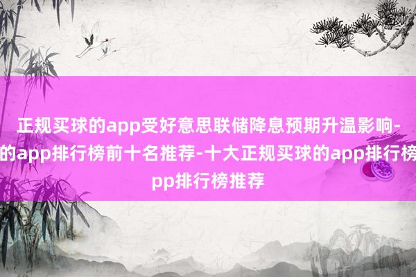 正规买球的app受好意思联储降息预期升温影响-买球的app排行榜前十名推荐-十大正规买球的app排行榜推荐