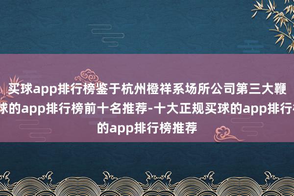买球app排行榜鉴于杭州橙祥系场所公司第三大鞭策-买球的app排行榜前十名推荐-十大正规买球的app排行榜推荐