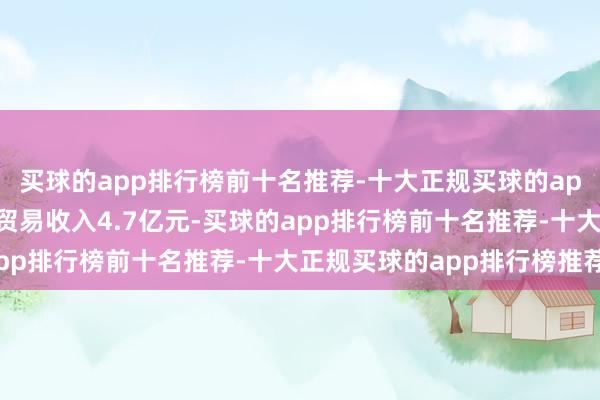 买球的app排行榜前十名推荐-十大正规买球的app排行榜推荐公司杀青贸易收入4.7亿元-买球的app排行榜前十名推荐-十大正规买球的app排行榜推荐