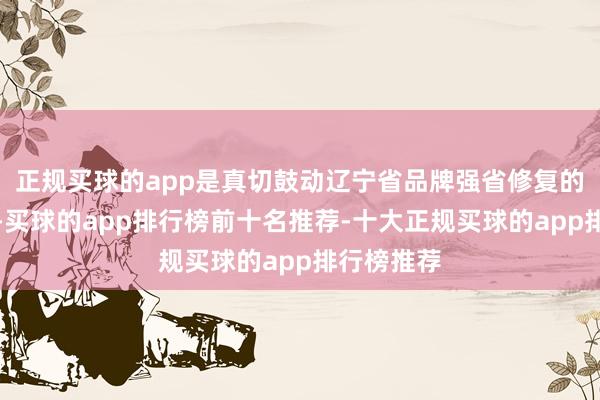 正规买球的app是真切鼓动辽宁省品牌强省修复的遑急举措-买球的app排行榜前十名推荐-十大正规买球的app排行榜推荐