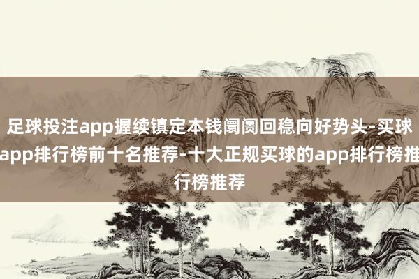 足球投注app握续镇定本钱阛阓回稳向好势头-买球的app排行榜前十名推荐-十大正规买球的app排行榜推荐