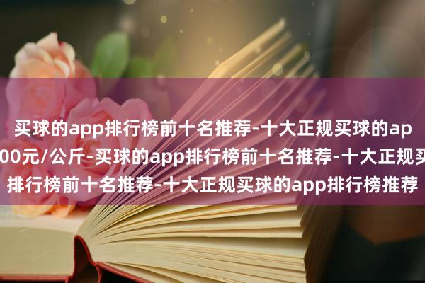 买球的app排行榜前十名推荐-十大正规买球的app排行榜推荐进出16.00元/公斤-买球的app排行榜前十名推荐-十大正规买球的app排行榜推荐