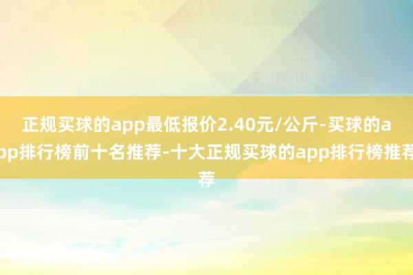 正规买球的app最低报价2.40元/公斤-买球的app排行榜前十名推荐-十大正规买球的app排行榜推荐