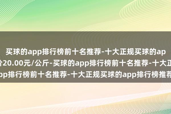 买球的app排行榜前十名推荐-十大正规买球的app排行榜推荐最低报价20.00元/公斤-买球的app排行榜前十名推荐-十大正规买球的app排行榜推荐