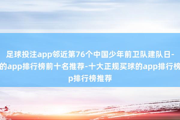 足球投注app邻近第76个中国少年前卫队建队日-买球的app排行榜前十名推荐-十大正规买球的app排行榜推荐