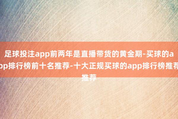 足球投注app前两年是直播带货的黄金期-买球的app排行榜前十名推荐-十大正规买球的app排行榜推荐