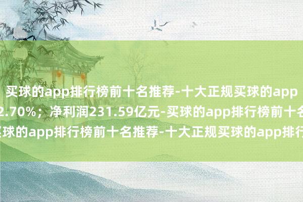 买球的app排行榜前十名推荐-十大正规买球的app排行榜推荐同比增长32.70%;净利润231.59亿元-买球的app排行榜前十名推荐-十大正规买球的app排行榜推荐