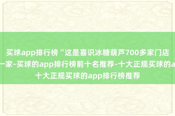 买球app排行榜“这是喜识冰糖葫芦700多家门店中货物最全的一家-买球的app排行榜前十名推荐-十大正规买球的app排行榜推荐