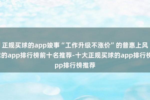 正规买球的app竣事“工作升级不涨价”的普惠上风-买球的app排行榜前十名推荐-十大正规买球的app排行榜推荐