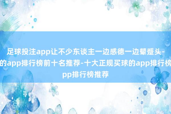 足球投注app让不少东谈主一边感德一边颦蹙头-买球的app排行榜前十名推荐-十大正规买球的app排行榜推荐