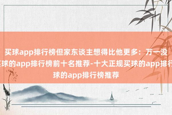 买球app排行榜但家东谈主想得比他更多:万一没考上-买球的app排行榜前十名推荐-十大正规买球的app排行榜推荐
