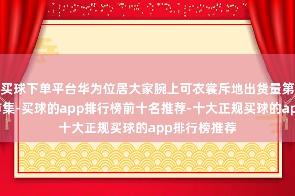 买球下单平台华为位居大家腕上可衣裳斥地出货量第一;在中国市集-买球的app排行榜前十名推荐-十大正规买球的app排行榜推荐