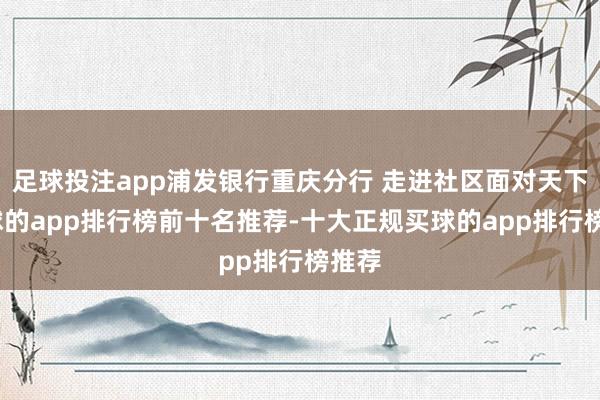 足球投注app浦发银行重庆分行 走进社区面对天下-买球的app排行榜前十名推荐-十大正规买球的app排行榜推荐