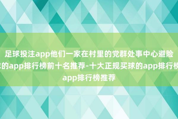 足球投注app他们一家在村里的党群处事中心避险-买球的app排行榜前十名推荐-十大正规买球的app排行榜推荐