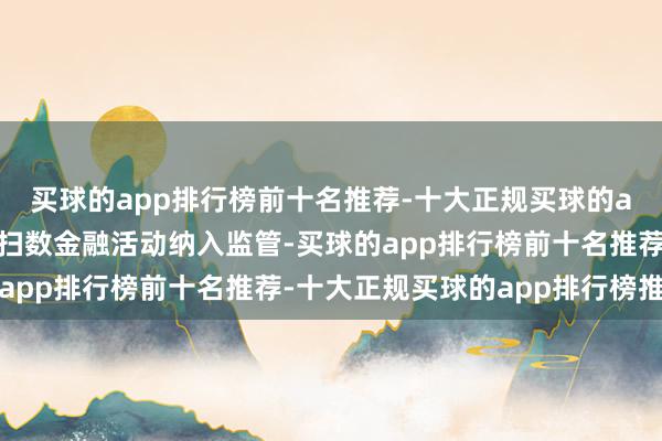 买球的app排行榜前十名推荐-十大正规买球的app排行榜推荐照章将扫数金融活动纳入监管-买球的app排行榜前十名推荐-十大正规买球的app排行榜推荐