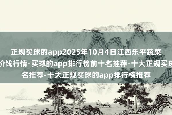 正规买球的app2025年10月4日江西乐平蔬菜农产物批发大阛阓价钱行情-买球的app排行榜前十名推荐-十大正规买球的app排行榜推荐