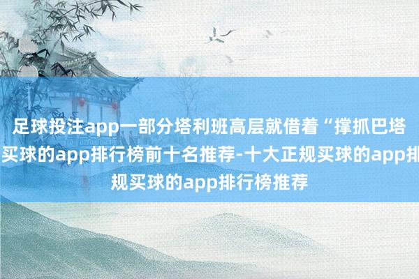 足球投注app一部分塔利班高层就借着“撑抓巴塔”的言论-买球的app排行榜前十名推荐-十大正规买球的app排行榜推荐