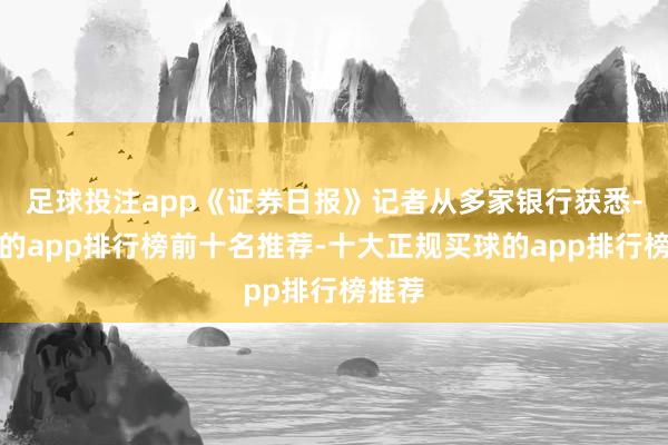 足球投注app《证券日报》记者从多家银行获悉-买球的app排行榜前十名推荐-十大正规买球的app排行榜推荐